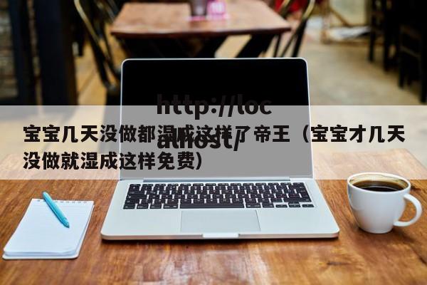 宝宝几天没做都湿成这样了帝王（宝宝才几天没做就湿成这样免费）